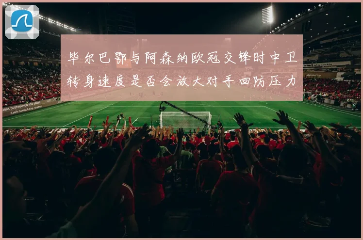 毕尔巴鄂与阿森纳欧冠交锋时中卫转身速度是否会放大对手回防压力