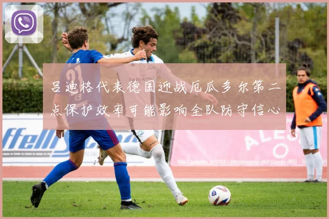 吕迪格代表德国迎战厄瓜多尔第二点保护效率可能影响全队防守信心