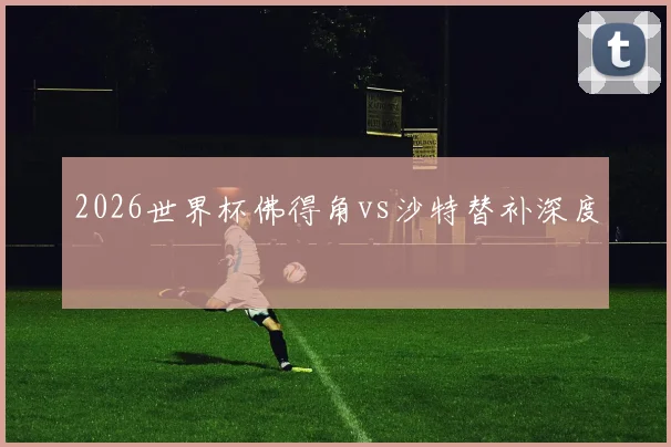2026世界杯佛得角vs沙特替补深度