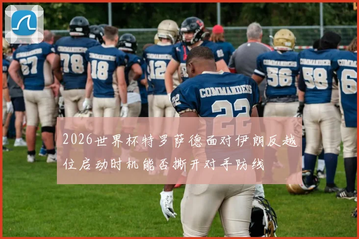 2026世界杯特罗萨德面对伊朗反越位启动时机能否撕开对手防线