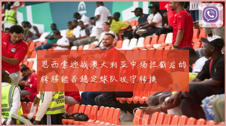 恩西索迎战澳大利亚中场拦截后的转移能否稳定球队攻守转换