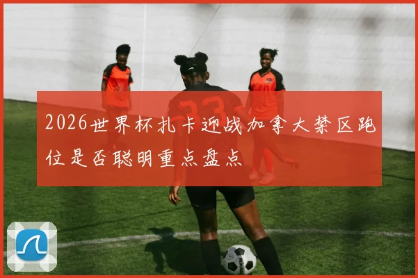 2026世界杯扎卡迎战加拿大禁区跑位是否聪明重点盘点