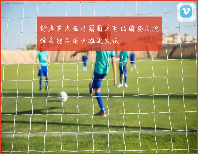 舒库罗夫面对葡萄牙时的前场反抢强度能否减少推进失误