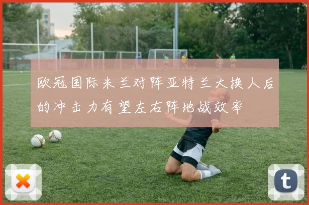 欧冠国际米兰对阵亚特兰大换人后的冲击力有望左右阵地战效率