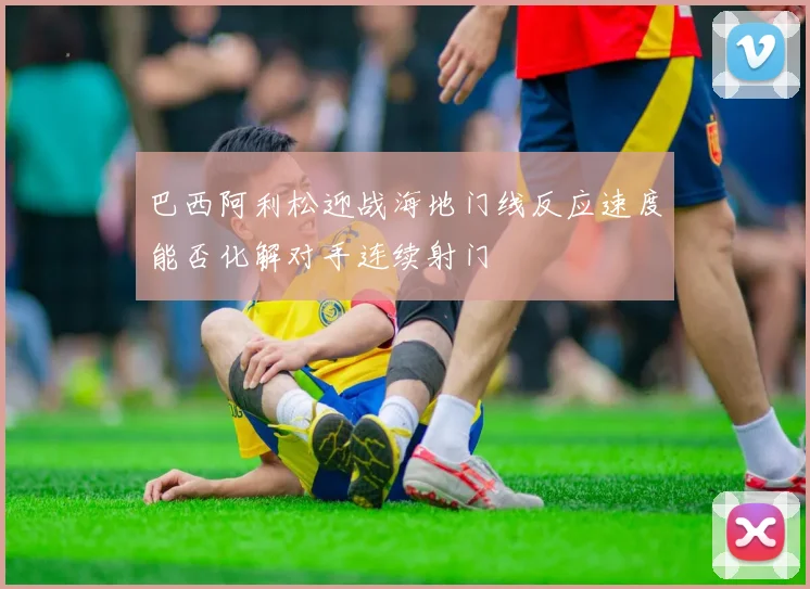 巴西阿利松迎战海地门线反应速度能否化解对手连续射门
